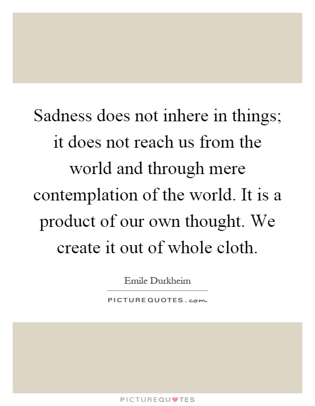 Sadness does not inhere in things; it does not reach us from the world and through mere contemplation of the world. It is a product of our own thought. We create it out of whole cloth Picture Quote #1