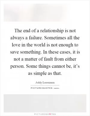 The end of a relationship is not always a failure. Sometimes all the love in the world is not enough to save something. In these cases, it is not a matter of fault from either person. Some things cannot be, it’s as simple as that Picture Quote #1