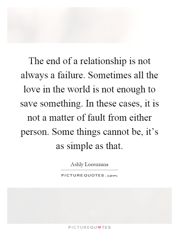 The end of a relationship is not always a failure. Sometimes all the love in the world is not enough to save something. In these cases, it is not a matter of fault from either person. Some things cannot be, it's as simple as that Picture Quote #1