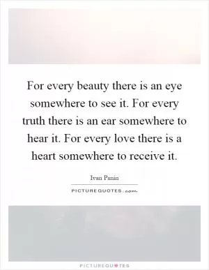 For every beauty there is an eye somewhere to see it. For every truth there is an ear somewhere to hear it. For every love there is a heart somewhere to receive it Picture Quote #1