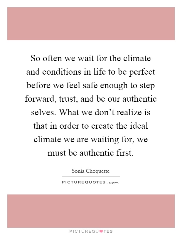 So often we wait for the climate and conditions in life to be perfect before we feel safe enough to step forward, trust, and be our authentic selves. What we don't realize is that in order to create the ideal climate we are waiting for, we must be authentic first Picture Quote #1