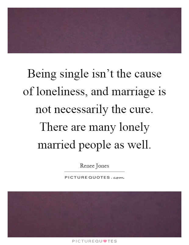 Being single isn't the cause of loneliness, and marriage is not necessarily the cure. There are many lonely married people as well Picture Quote #1