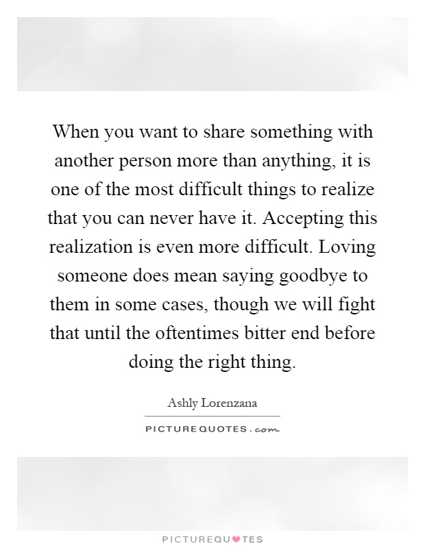 When you want to share something with another person more than anything, it is one of the most difficult things to realize that you can never have it. Accepting this realization is even more difficult. Loving someone does mean saying goodbye to them in some cases, though we will fight that until the oftentimes bitter end before doing the right thing Picture Quote #1