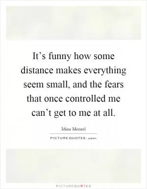 It’s funny how some distance makes everything seem small, and the fears that once controlled me can’t get to me at all Picture Quote #1