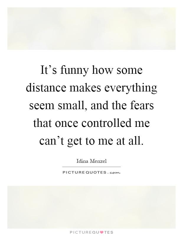 It's funny how some distance makes everything seem small, and the fears that once controlled me can't get to me at all Picture Quote #1