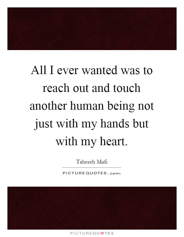 All I ever wanted was to reach out and touch another human being not just with my hands but with my heart Picture Quote #1