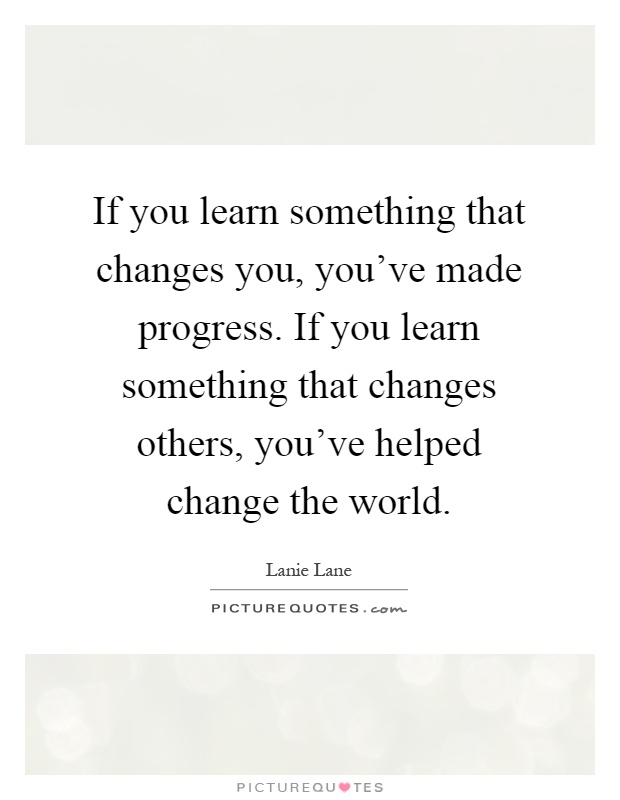 If you learn something that changes you, you've made progress. If you learn something that changes others, you've helped change the world Picture Quote #1