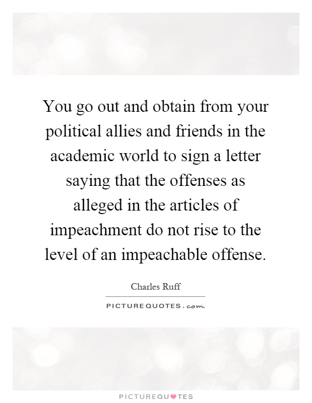 You go out and obtain from your political allies and friends in the academic world to sign a letter saying that the offenses as alleged in the articles of impeachment do not rise to the level of an impeachable offense Picture Quote #1