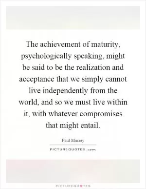 The achievement of maturity, psychologically speaking, might be said to be the realization and acceptance that we simply cannot live independently from the world, and so we must live within it, with whatever compromises that might entail Picture Quote #1