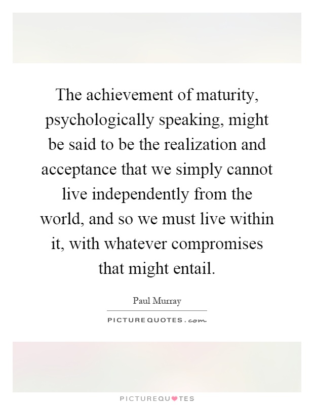 The achievement of maturity, psychologically speaking, might be said to be the realization and acceptance that we simply cannot live independently from the world, and so we must live within it, with whatever compromises that might entail Picture Quote #1