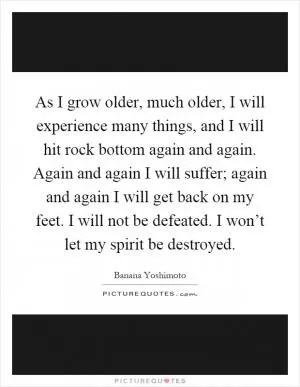 As I grow older, much older, I will experience many things, and I will hit rock bottom again and again. Again and again I will suffer; again and again I will get back on my feet. I will not be defeated. I won’t let my spirit be destroyed Picture Quote #1