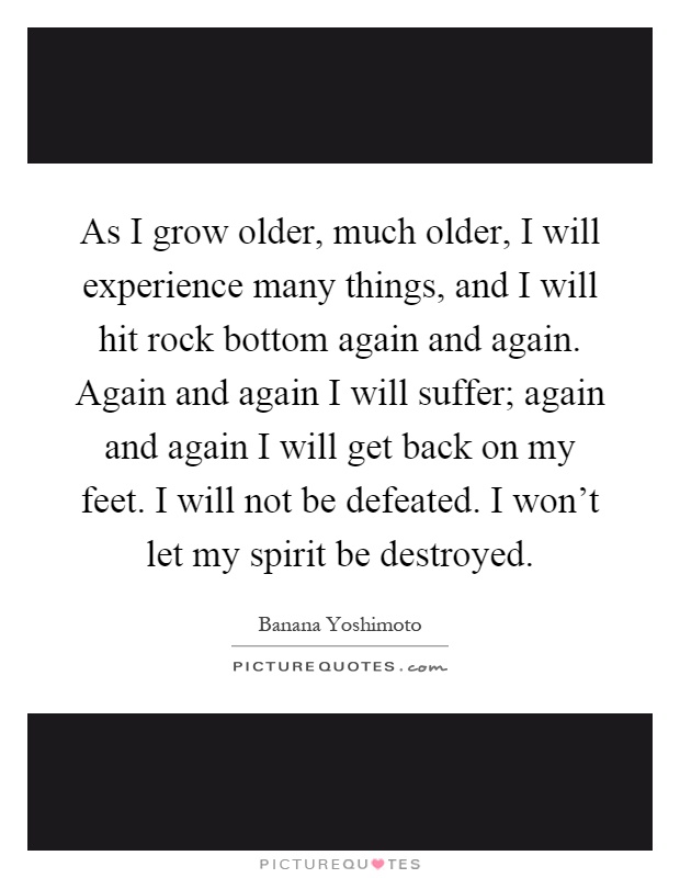 As I grow older, much older, I will experience many things, and I will hit rock bottom again and again. Again and again I will suffer; again and again I will get back on my feet. I will not be defeated. I won't let my spirit be destroyed Picture Quote #1