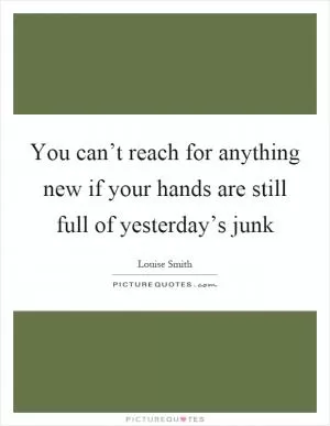 You can’t reach for anything new if your hands are still full of yesterday’s junk Picture Quote #1