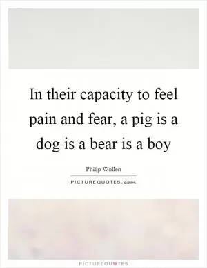 In their capacity to feel pain and fear, a pig is a dog is a bear is a boy Picture Quote #1