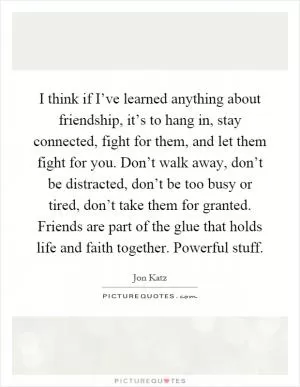 I think if I’ve learned anything about friendship, it’s to hang in, stay connected, fight for them, and let them fight for you. Don’t walk away, don’t be distracted, don’t be too busy or tired, don’t take them for granted. Friends are part of the glue that holds life and faith together. Powerful stuff Picture Quote #1