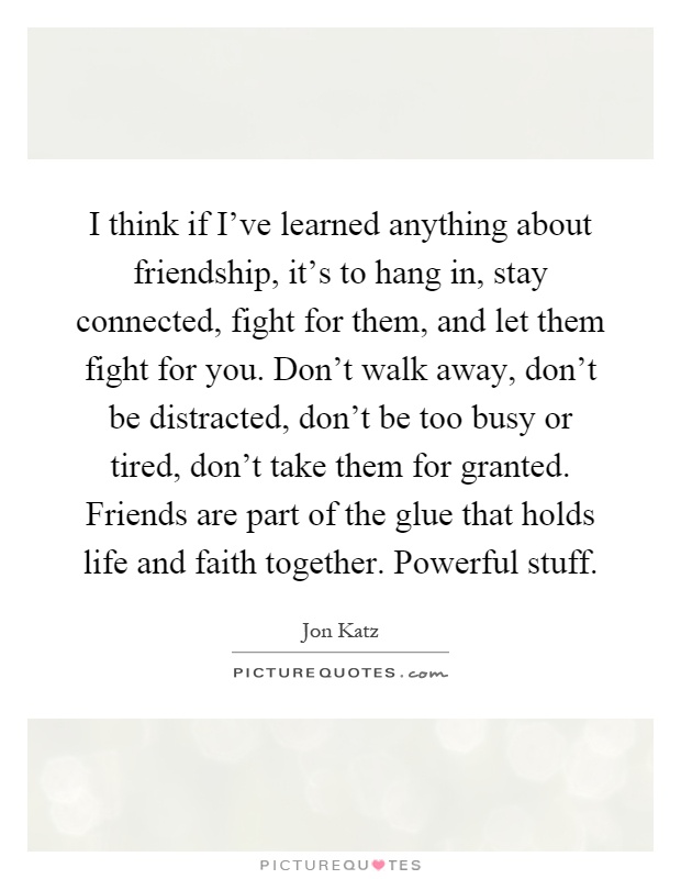 I think if I've learned anything about friendship, it's to hang in, stay connected, fight for them, and let them fight for you. Don't walk away, don't be distracted, don't be too busy or tired, don't take them for granted. Friends are part of the glue that holds life and faith together. Powerful stuff Picture Quote #1
