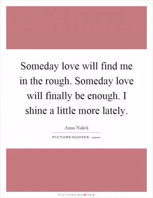 Someday love will find me in the rough. Someday love will finally be enough. I shine a little more lately Picture Quote #1