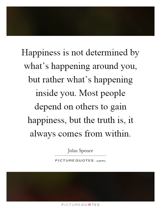 Happiness is not determined by what’s happening around you, but rather what’s happening inside you. Most people depend on others to gain happiness, but the truth is, it always comes from within Picture Quote #1