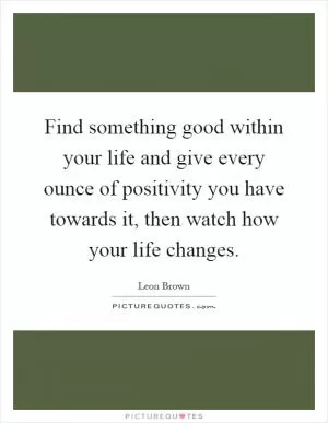 Find something good within your life and give every ounce of positivity you have towards it, then watch how your life changes Picture Quote #1