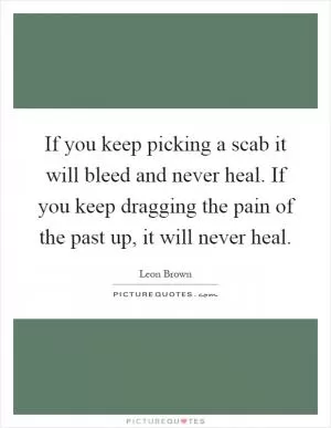 If you keep picking a scab it will bleed and never heal. If you keep dragging the pain of the past up, it will never heal Picture Quote #1