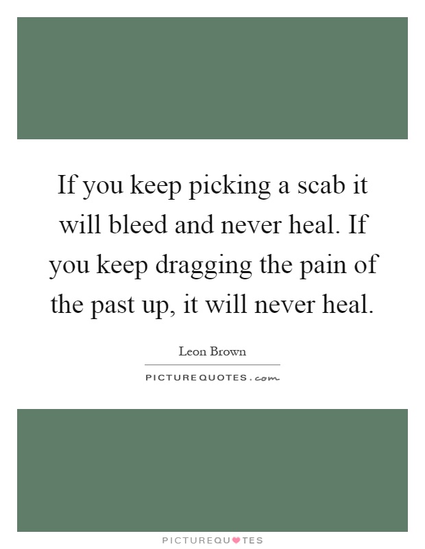 If you keep picking a scab it will bleed and never heal. If you keep dragging the pain of the past up, it will never heal Picture Quote #1