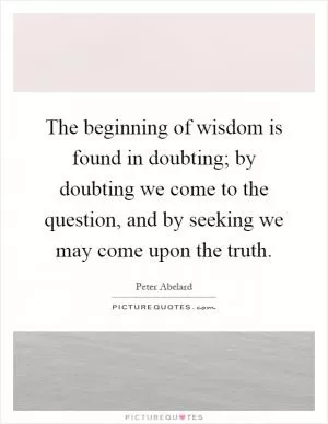 The beginning of wisdom is found in doubting; by doubting we come to the question, and by seeking we may come upon the truth Picture Quote #1