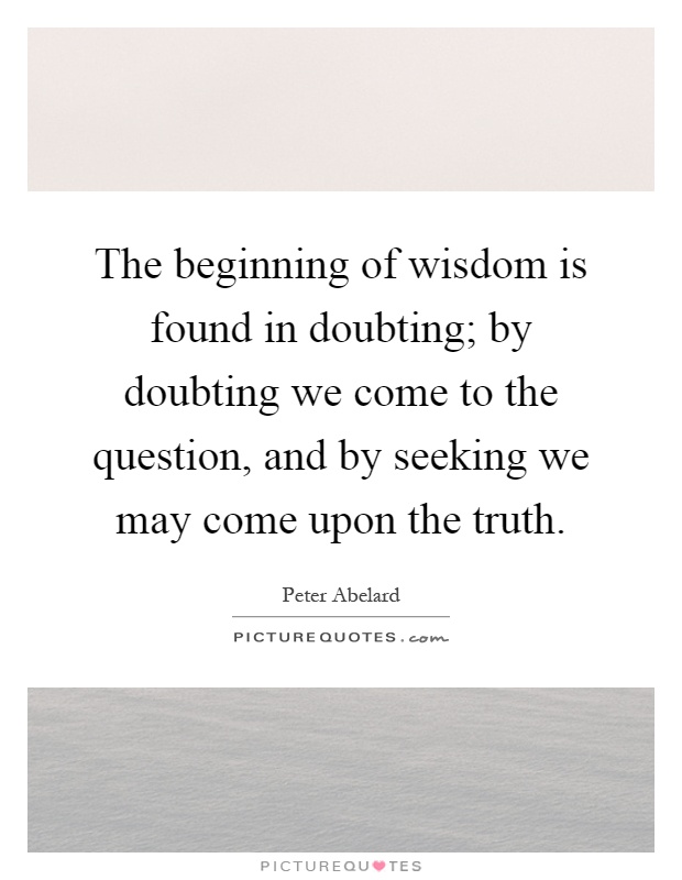 The beginning of wisdom is found in doubting; by doubting we come to the question, and by seeking we may come upon the truth Picture Quote #1