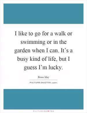 I like to go for a walk or swimming or in the garden when I can. It’s a busy kind of life, but I guess I’m lucky Picture Quote #1