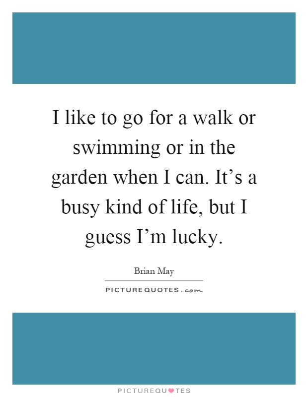 I like to go for a walk or swimming or in the garden when I can. It's a busy kind of life, but I guess I'm lucky Picture Quote #1