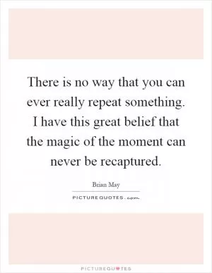 There is no way that you can ever really repeat something. I have this great belief that the magic of the moment can never be recaptured Picture Quote #1