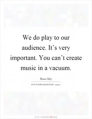 We do play to our audience. It’s very important. You can’t create music in a vacuum Picture Quote #1
