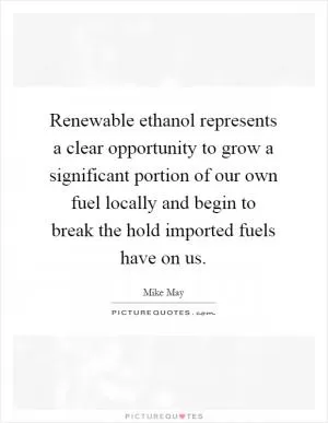 Renewable ethanol represents a clear opportunity to grow a significant portion of our own fuel locally and begin to break the hold imported fuels have on us Picture Quote #1