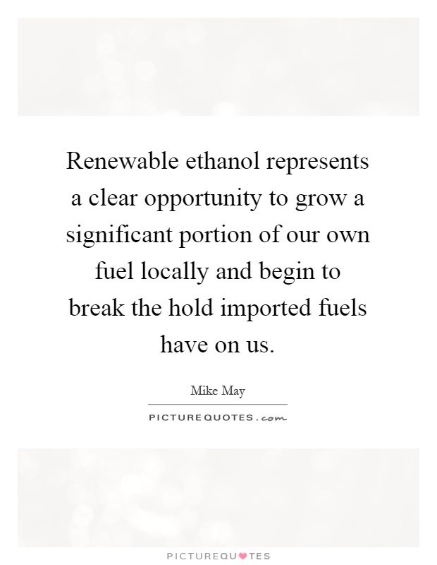 Renewable ethanol represents a clear opportunity to grow a significant portion of our own fuel locally and begin to break the hold imported fuels have on us Picture Quote #1
