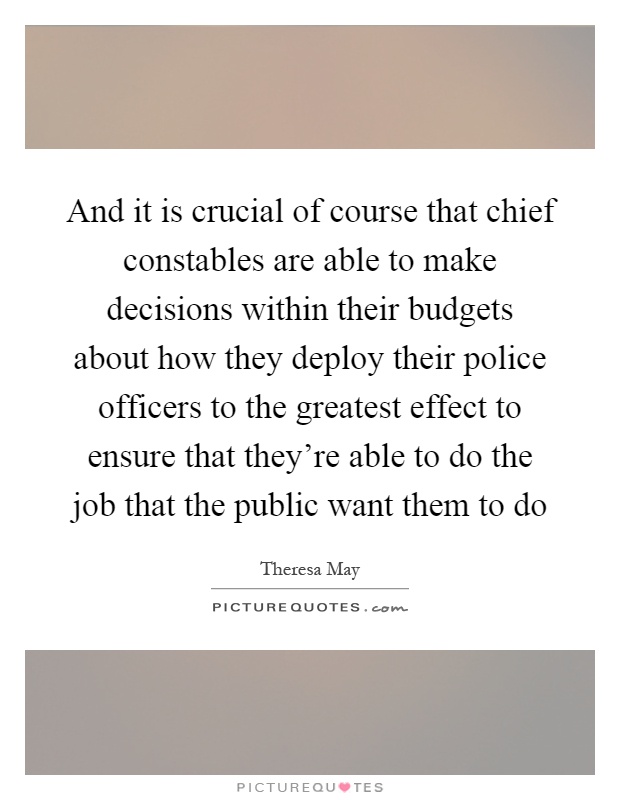 And it is crucial of course that chief constables are able to make decisions within their budgets about how they deploy their police officers to the greatest effect to ensure that they're able to do the job that the public want them to do Picture Quote #1