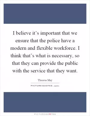 I believe it’s important that we ensure that the police have a modern and flexible workforce. I think that’s what is necessary, so that they can provide the public with the service that they want Picture Quote #1