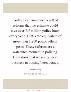 Today I can announce a raft of reforms that we estimate could save over 2.5 million police hours every year. That’s the equivalent of more than 1,200 police officer posts. These reforms are a watershed moment in policing. They show that we really mean business in busting bureaucracy Picture Quote #1