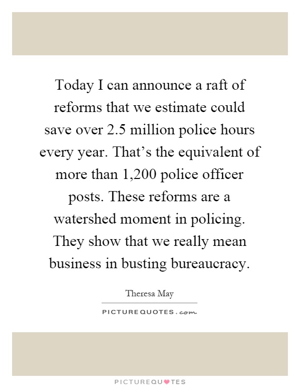 Today I can announce a raft of reforms that we estimate could save over 2.5 million police hours every year. That's the equivalent of more than 1,200 police officer posts. These reforms are a watershed moment in policing. They show that we really mean business in busting bureaucracy Picture Quote #1