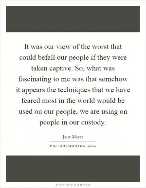 It was our view of the worst that could befall our people if they were taken captive. So, what was fascinating to me was that somehow it appears the techniques that we have feared most in the world would be used on our people, we are using on people in our custody Picture Quote #1