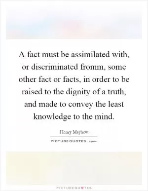 A fact must be assimilated with, or discriminated fromm, some other fact or facts, in order to be raised to the dignity of a truth, and made to convey the least knowledge to the mind Picture Quote #1