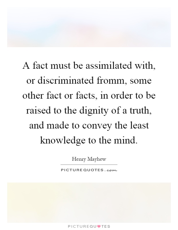 A fact must be assimilated with, or discriminated fromm, some other fact or facts, in order to be raised to the dignity of a truth, and made to convey the least knowledge to the mind Picture Quote #1