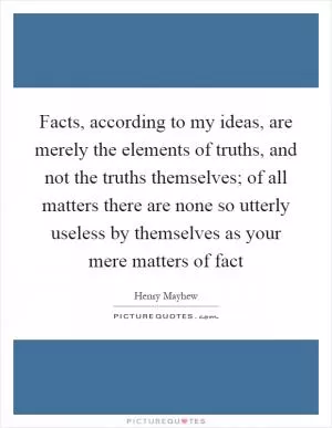 Facts, according to my ideas, are merely the elements of truths, and not the truths themselves; of all matters there are none so utterly useless by themselves as your mere matters of fact Picture Quote #1