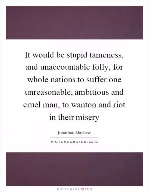 It would be stupid tameness, and unaccountable folly, for whole nations to suffer one unreasonable, ambitious and cruel man, to wanton and riot in their misery Picture Quote #1