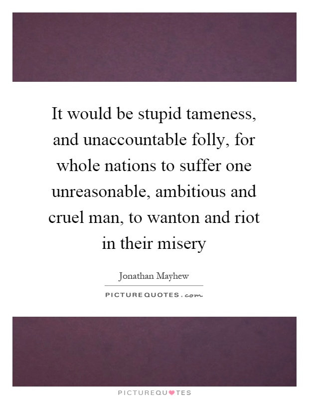 It would be stupid tameness, and unaccountable folly, for whole nations to suffer one unreasonable, ambitious and cruel man, to wanton and riot in their misery Picture Quote #1