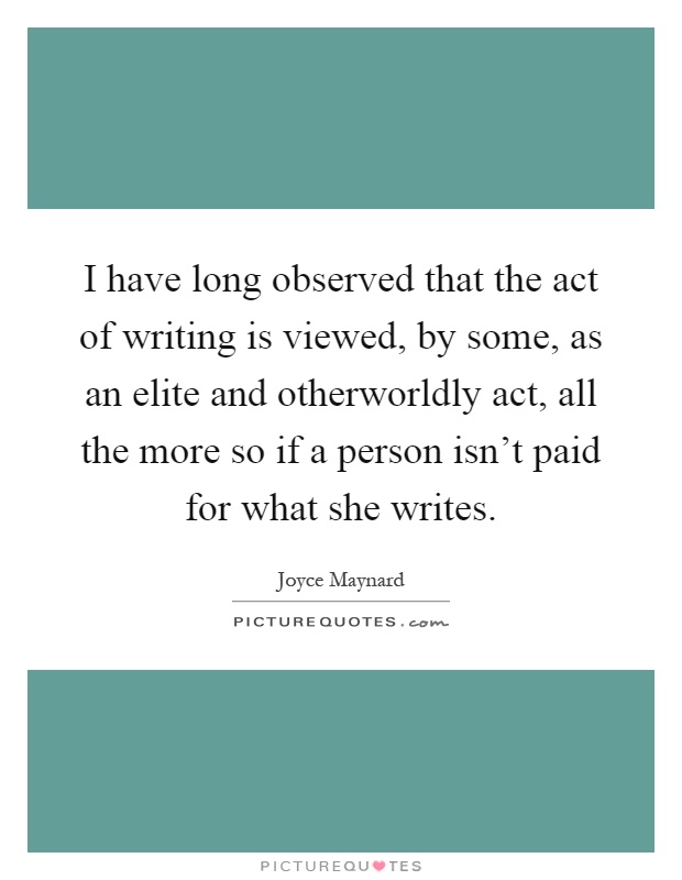 I have long observed that the act of writing is viewed, by some, as an elite and otherworldly act, all the more so if a person isn't paid for what she writes Picture Quote #1