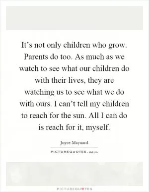 It’s not only children who grow. Parents do too. As much as we watch to see what our children do with their lives, they are watching us to see what we do with ours. I can’t tell my children to reach for the sun. All I can do is reach for it, myself Picture Quote #1