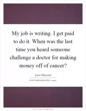 My job is writing. I get paid to do it. When was the last time you heard someone challenge a doctor for making money off of cancer? Picture Quote #1