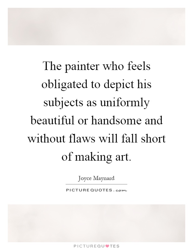 The painter who feels obligated to depict his subjects as uniformly beautiful or handsome and without flaws will fall short of making art Picture Quote #1