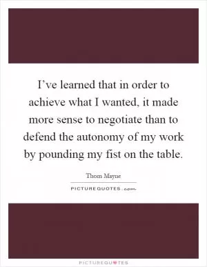 I’ve learned that in order to achieve what I wanted, it made more sense to negotiate than to defend the autonomy of my work by pounding my fist on the table Picture Quote #1