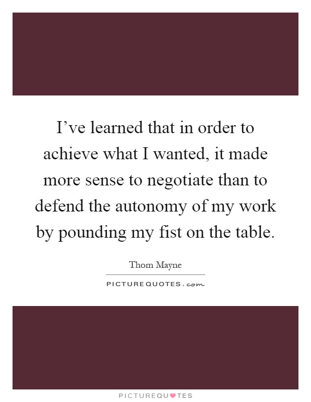 I've learned that in order to achieve what I wanted, it made more sense to negotiate than to defend the autonomy of my work by pounding my fist on the table Picture Quote #1