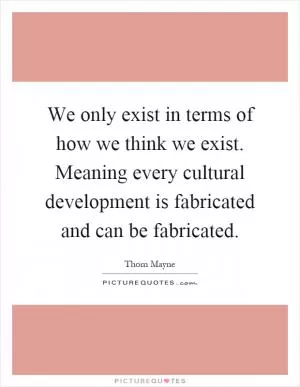 We only exist in terms of how we think we exist. Meaning every cultural development is fabricated and can be fabricated Picture Quote #1